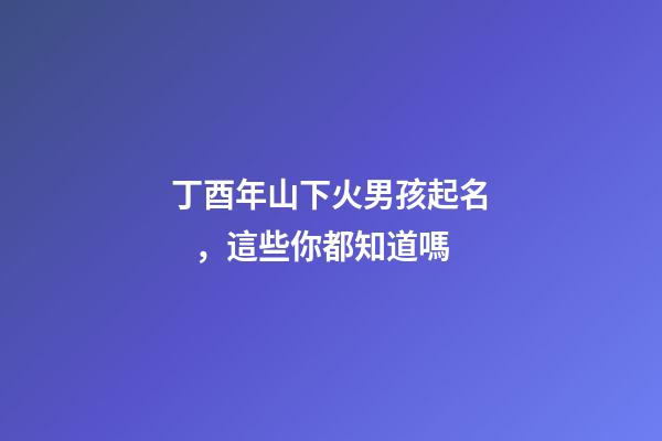 丁酉年山下火男孩起名，這些你都知道嗎
